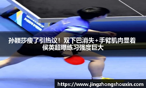 孙颖莎瘦了引热议！双下巴消失+手臂肌肉显着 侯英超曝练习强度巨大