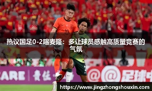 热议国足0-2喀麦隆：多让球员感触高质量竞赛的气氛